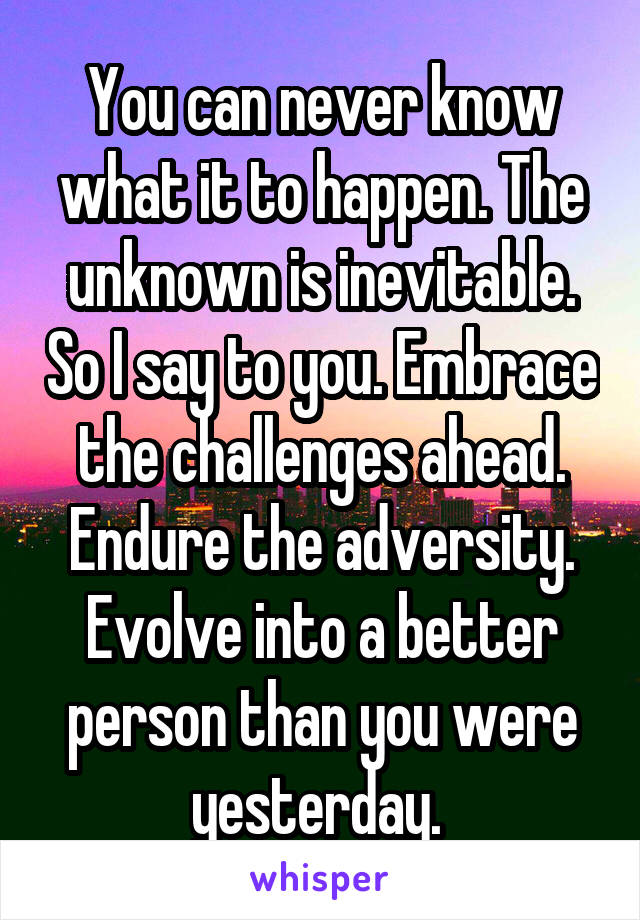 You can never know what it to happen. The unknown is inevitable. So I say to you. Embrace the challenges ahead. Endure the adversity. Evolve into a better person than you were yesterday. 