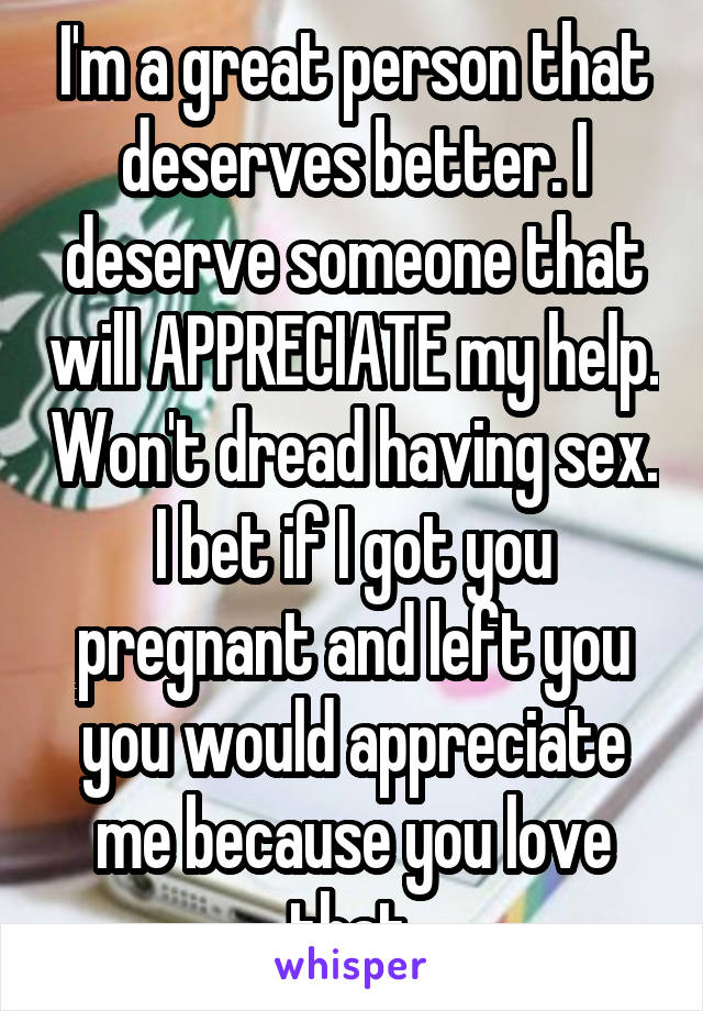 I'm a great person that deserves better. I deserve someone that will APPRECIATE my help. Won't dread having sex. I bet if I got you pregnant and left you you would appreciate me because you love that.