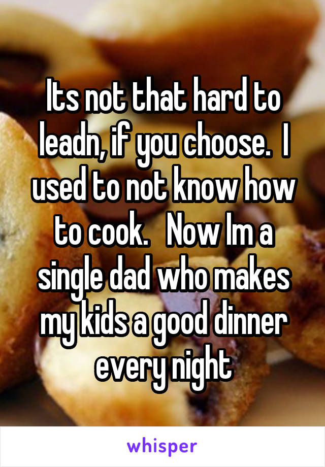 Its not that hard to leadn, if you choose.  I used to not know how to cook.   Now Im a single dad who makes my kids a good dinner every night
