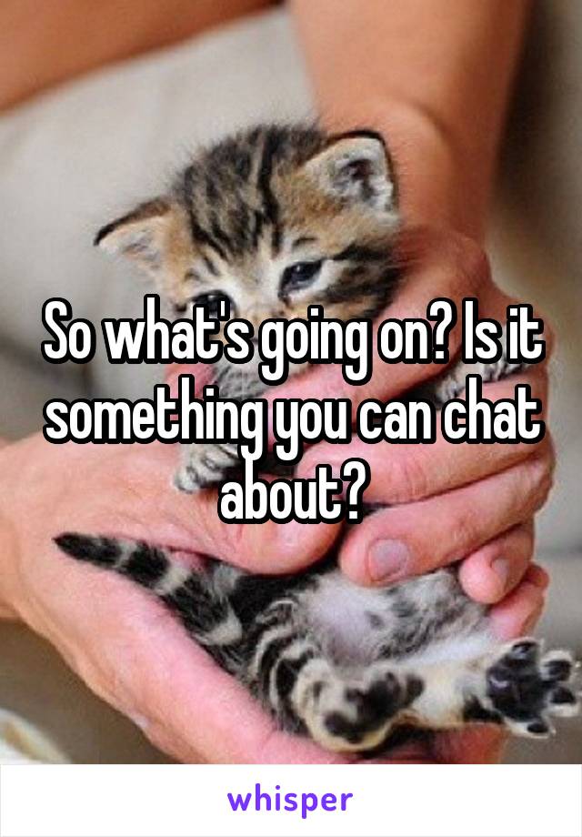 So what's going on? Is it something you can chat about?