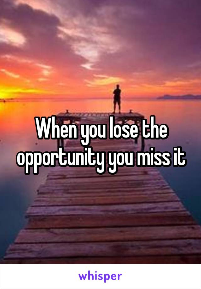 When you lose the opportunity you miss it