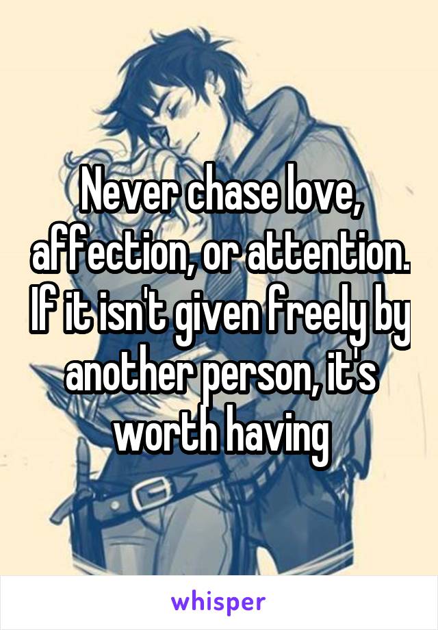 Never chase love, affection, or attention. If it isn't given freely by another person, it's worth having