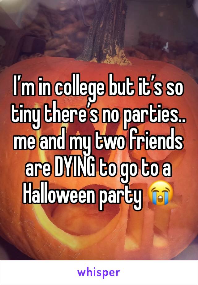 I’m in college but it’s so tiny there’s no parties.. me and my two friends are DYING to go to a Halloween party 😭