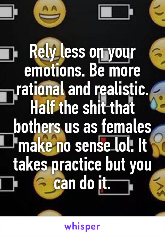 Rely less on your emotions. Be more rational and realistic. Half the shit that bothers us as females make no sense lol. It takes practice but you can do it.