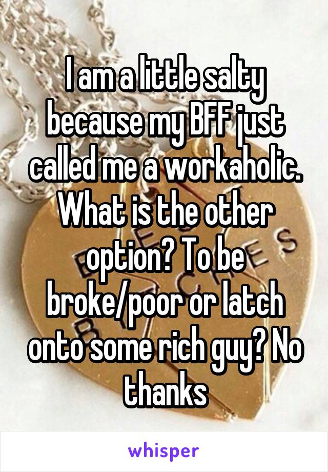 I am a little salty because my BFF just called me a workaholic. What is the other option? To be broke/poor or latch onto some rich guy? No thanks