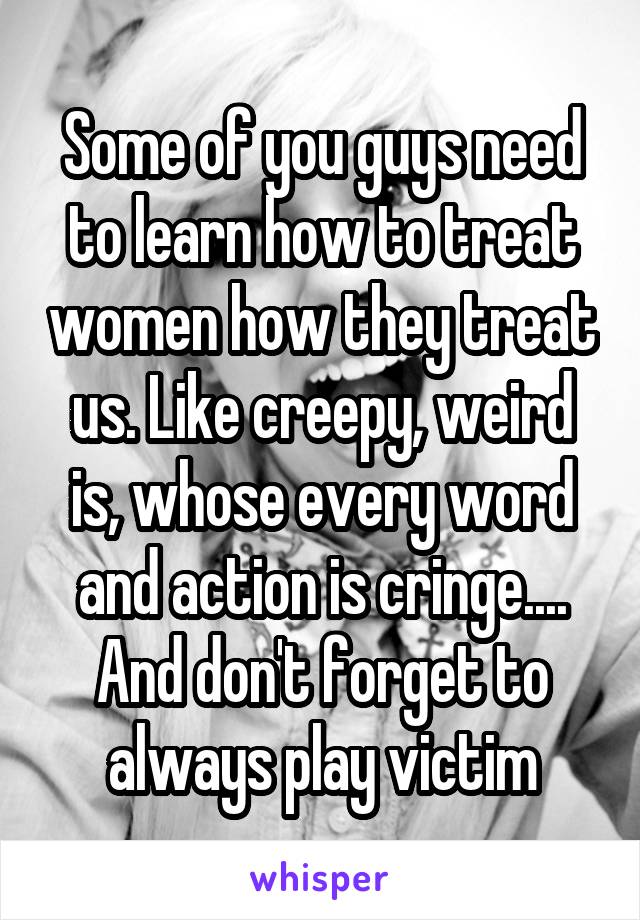 Some of you guys need to learn how to treat women how they treat us. Like creepy, weird is, whose every word and action is cringe.... And don't forget to always play victim