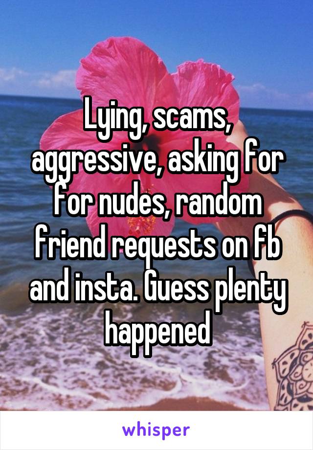 Lying, scams, aggressive, asking for for nudes, random friend requests on fb and insta. Guess plenty happened