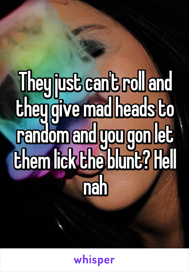 They just can't roll and they give mad heads to random and you gon let them lick the blunt? Hell nah