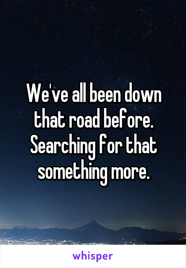 We've all been down
that road before.
Searching for that
something more.