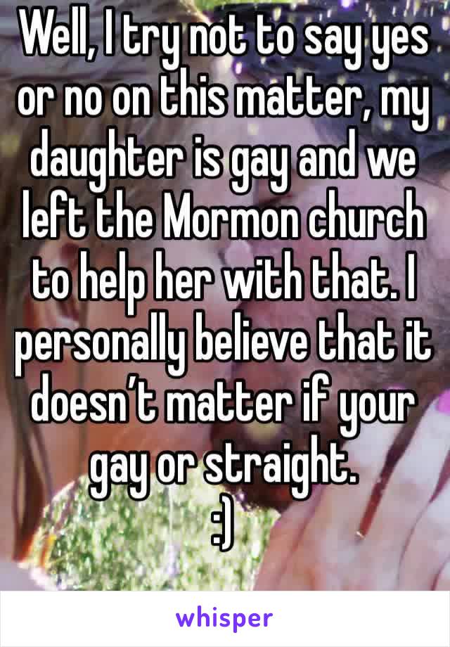 Well, I try not to say yes or no on this matter, my daughter is gay and we left the Mormon church to help her with that. I personally believe that it doesn’t matter if your gay or straight. 
:) 