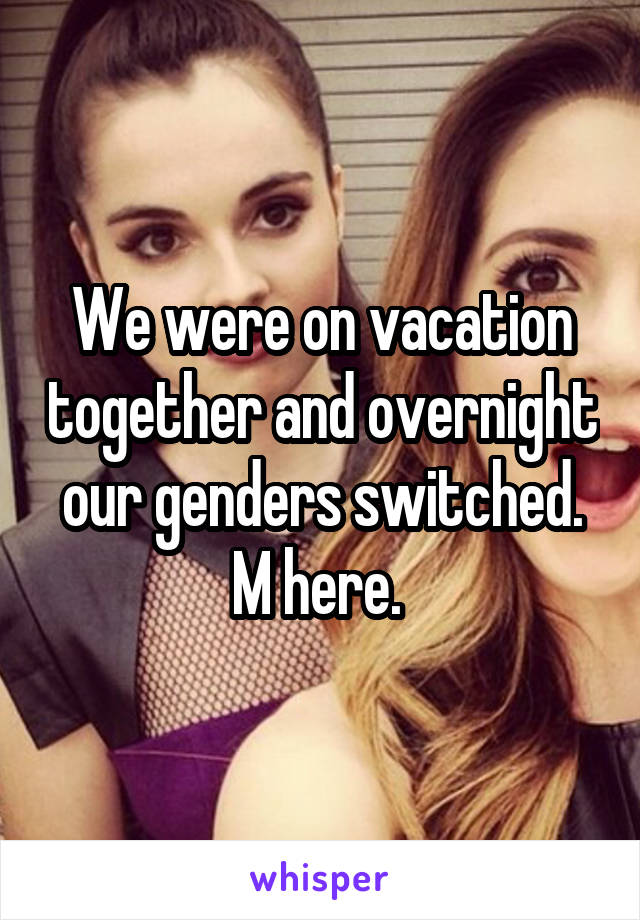 We were on vacation together and overnight our genders switched. M here. 