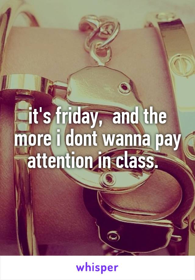 it's friday,  and the more i dont wanna pay attention in class.  