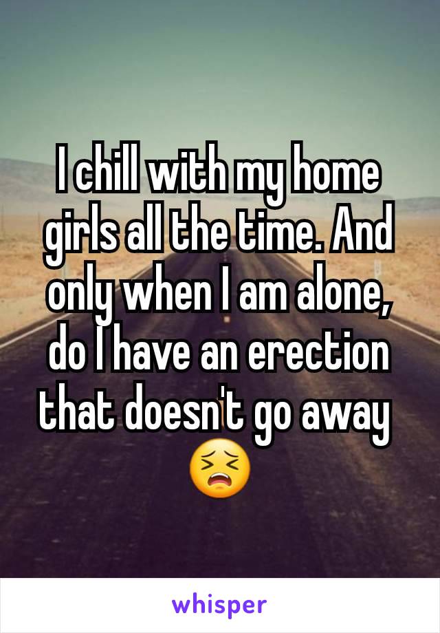 I chill with my home girls all the time. And only when I am alone, do I have an erection that doesn't go away 
😣