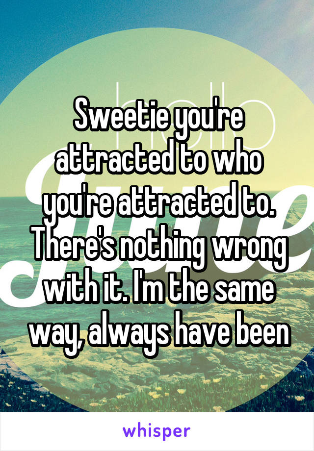 Sweetie you're attracted to who you're attracted to. There's nothing wrong with it. I'm the same way, always have been