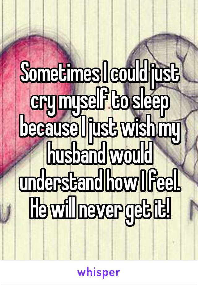 Sometimes I could just cry myself to sleep because I just wish my husband would understand how I feel.
He will never get it!