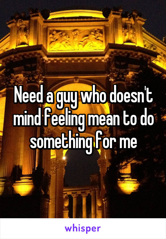 Need a guy who doesn't mind feeling mean to do something for me