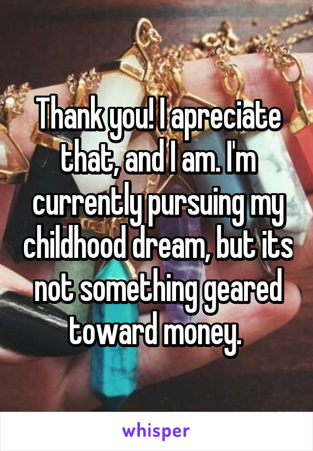 Thank you! I apreciate that, and I am. I'm currently pursuing my childhood dream, but its not something geared toward money. 