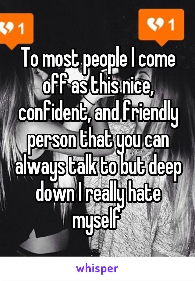 To most people I come off as this nice, confident, and friendly person that you can always talk to but deep down I really hate myself 