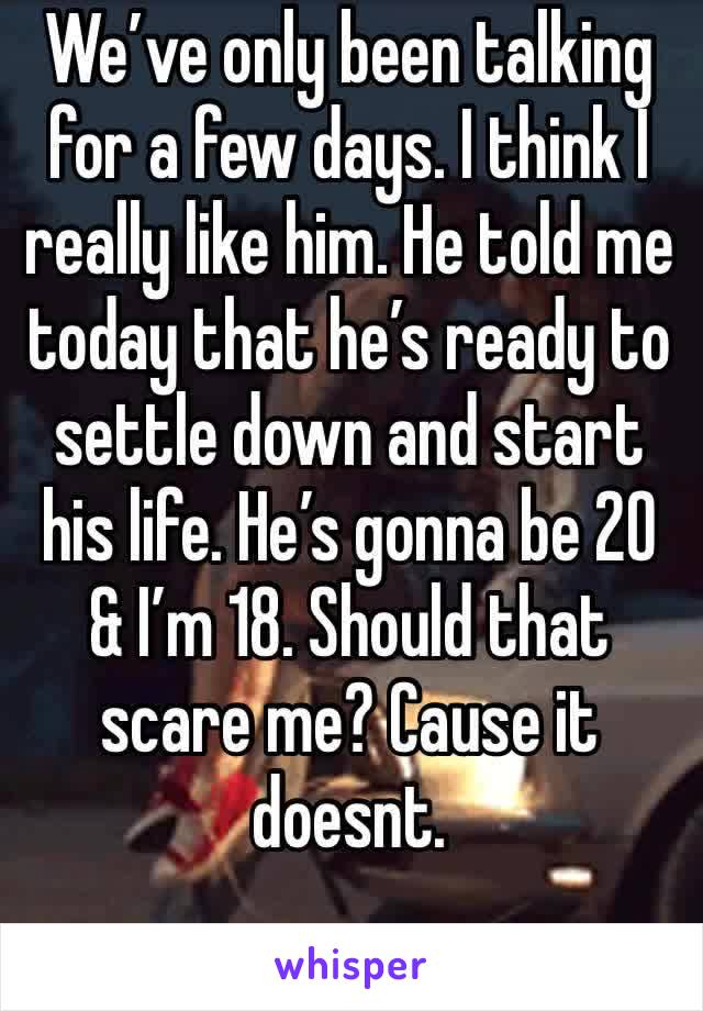 We’ve only been talking for a few days. I think I really like him. He told me today that he’s ready to settle down and start his life. He’s gonna be 20 & I’m 18. Should that scare me? Cause it doesnt.