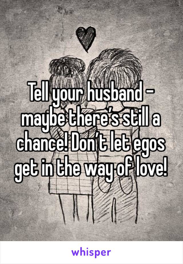 Tell your husband - maybe there’s still a chance! Don’t let egos get in the way of love!