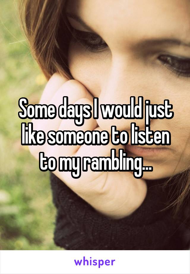 Some days I would just like someone to listen to my rambling...