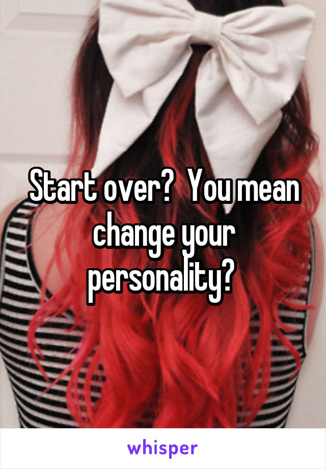 Start over?  You mean change your personality? 