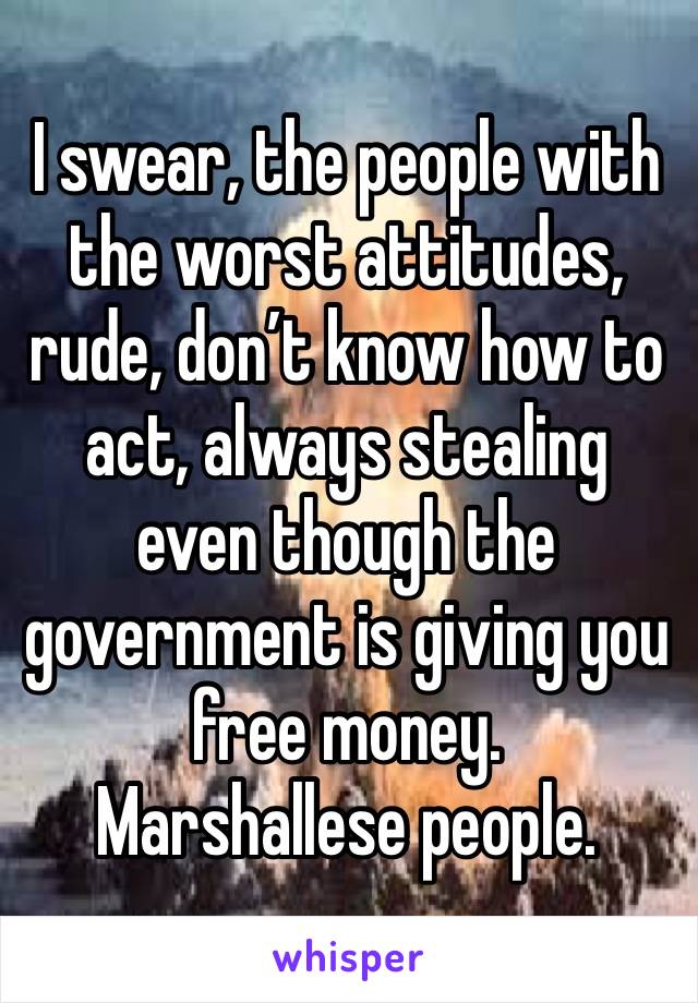 I swear, the people with the worst attitudes, rude, don’t know how to act, always stealing even though the government is giving you free money.
Marshallese people.