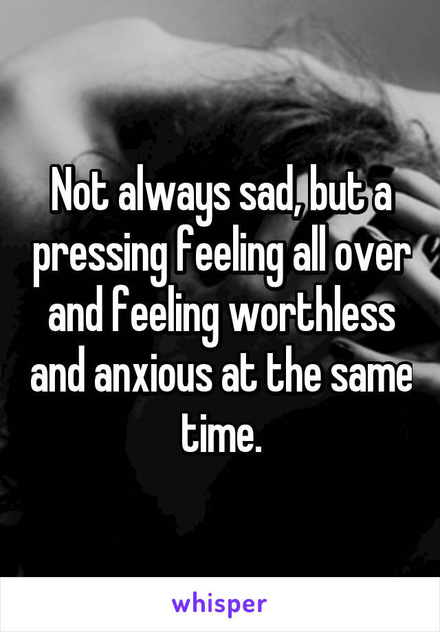 Not always sad, but a pressing feeling all over and feeling worthless and anxious at the same time.