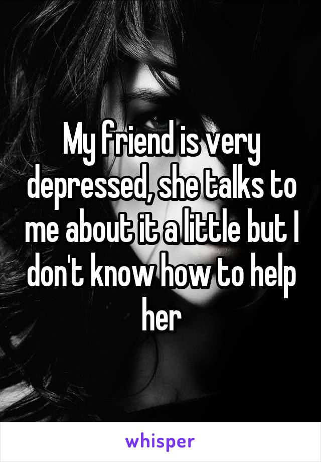 My friend is very depressed, she talks to me about it a little but I don't know how to help her