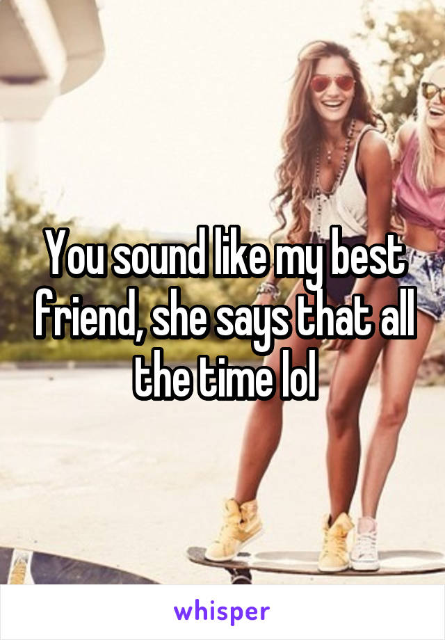 You sound like my best friend, she says that all the time lol