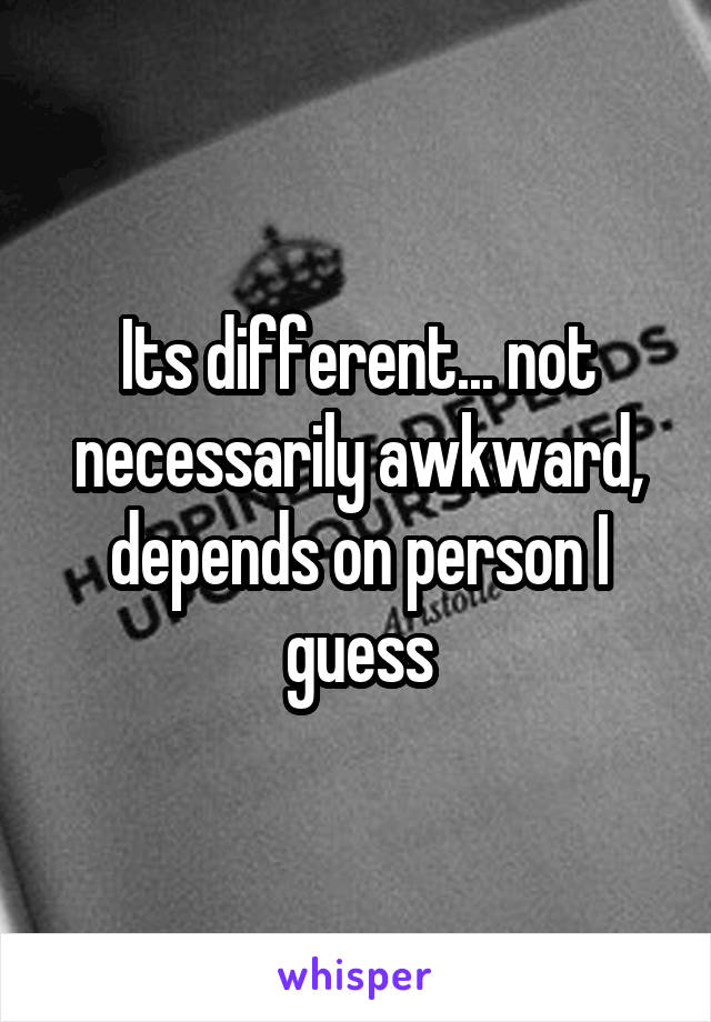 Its different... not necessarily awkward, depends on person I guess