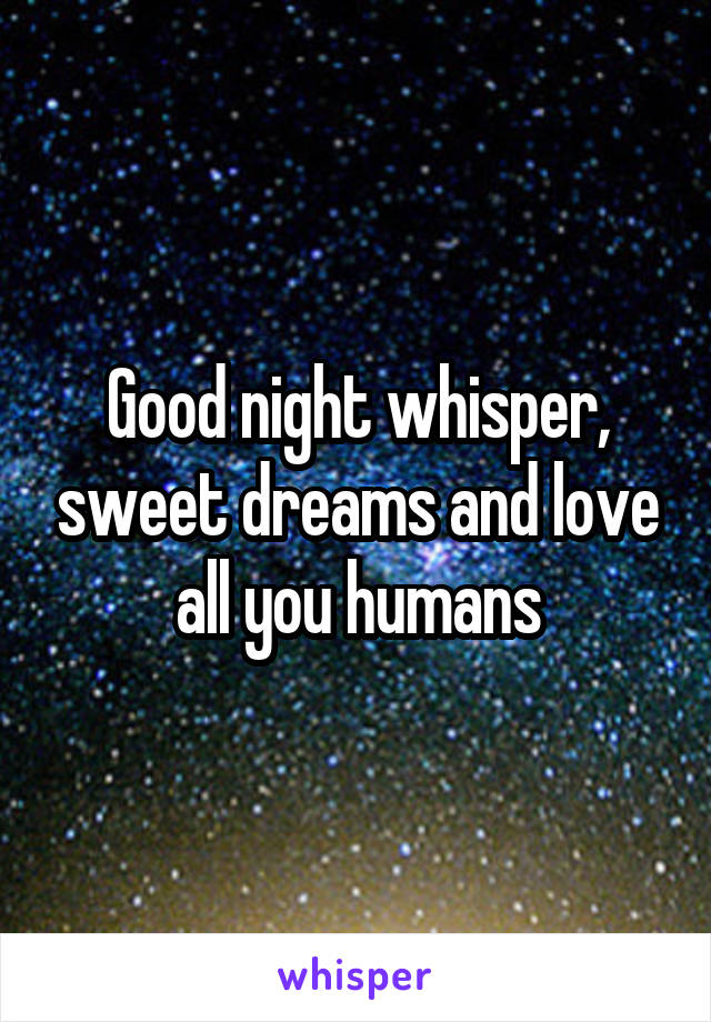 Good night whisper, sweet dreams and love all you humans