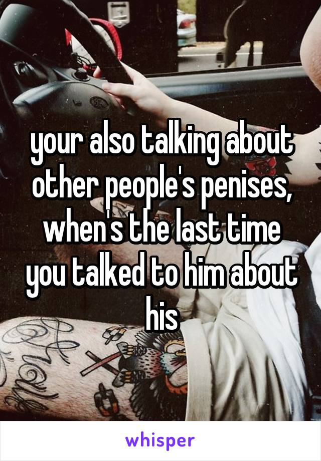 your also talking about other people's penises, when's the last time you talked to him about his