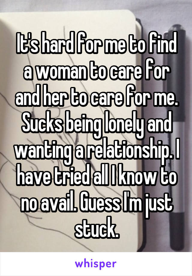 It's hard for me to find a woman to care for and her to care for me. Sucks being lonely and wanting a relationship. I have tried all I know to no avail. Guess I'm just stuck.