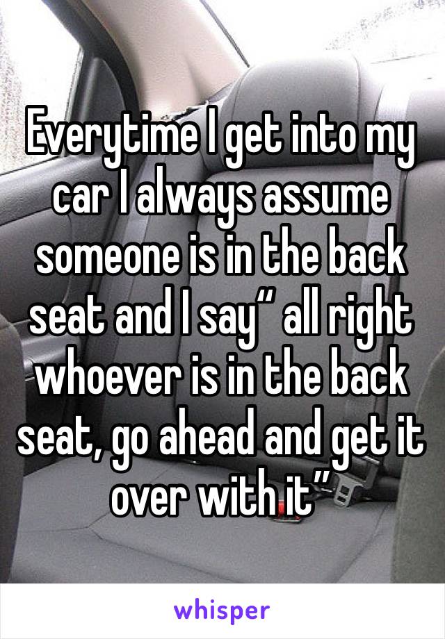 Everytime I get into my car I always assume someone is in the back seat and I say“ all right whoever is in the back seat, go ahead and get it over with it”