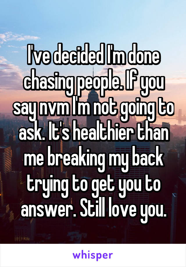 I've decided I'm done chasing people. If you say nvm I'm not going to ask. It's healthier than me breaking my back trying to get you to answer. Still love you.
