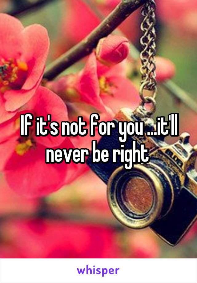 If it's not for you ...it'll never be right 
