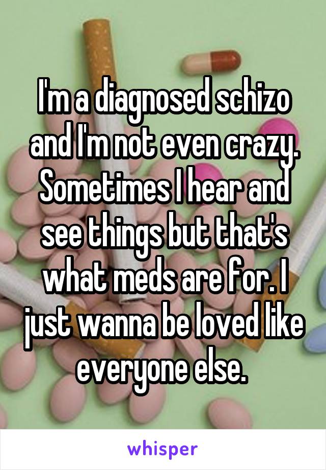 I'm a diagnosed schizo and I'm not even crazy. Sometimes I hear and see things but that's what meds are for. I just wanna be loved like everyone else. 