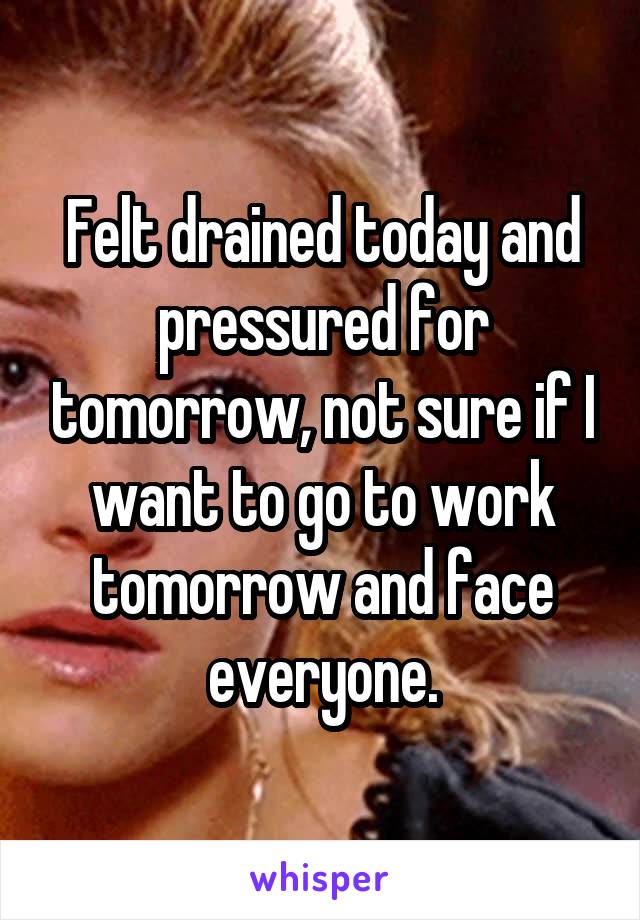 Felt drained today and pressured for tomorrow, not sure if I want to go to work tomorrow and face everyone.