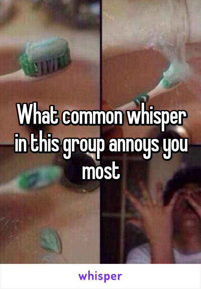 What common whisper in this group annoys you most