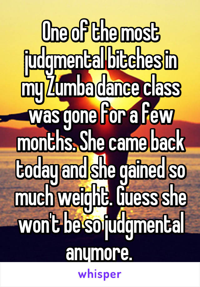 One of the most judgmental bitches in my Zumba dance class was gone for a few months. She came back today and she gained so much weight. Guess she won't be so judgmental anymore. 