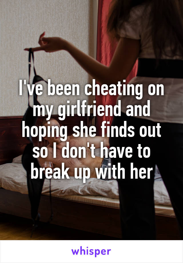 I've been cheating on my girlfriend and hoping she finds out so I don't have to break up with her