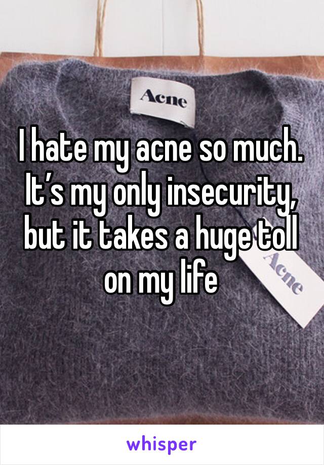 I hate my acne so much. It’s my only insecurity, but it takes a huge toll on my life