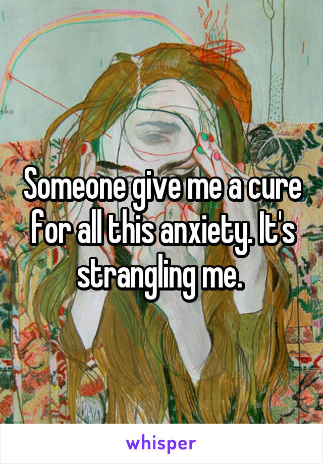 Someone give me a cure for all this anxiety. It's strangling me. 