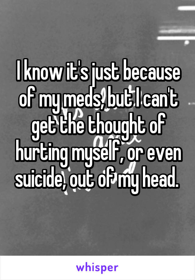 I know it's just because of my meds, but I can't get the thought of hurting myself, or even suicide, out of my head.  