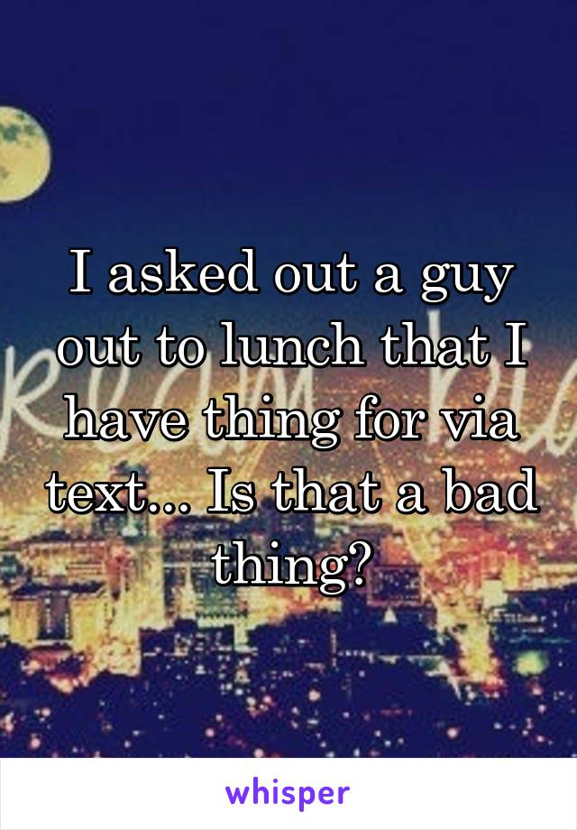 I asked out a guy out to lunch that I have thing for via text... Is that a bad thing?