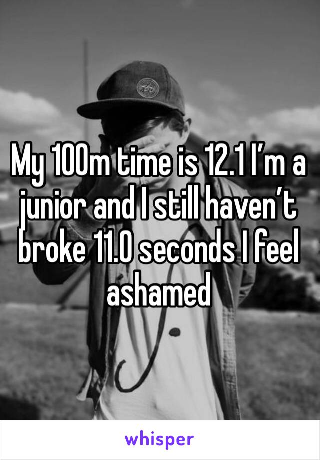 My 100m time is 12.1 I’m a junior and I still haven’t broke 11.0 seconds I feel ashamed 
