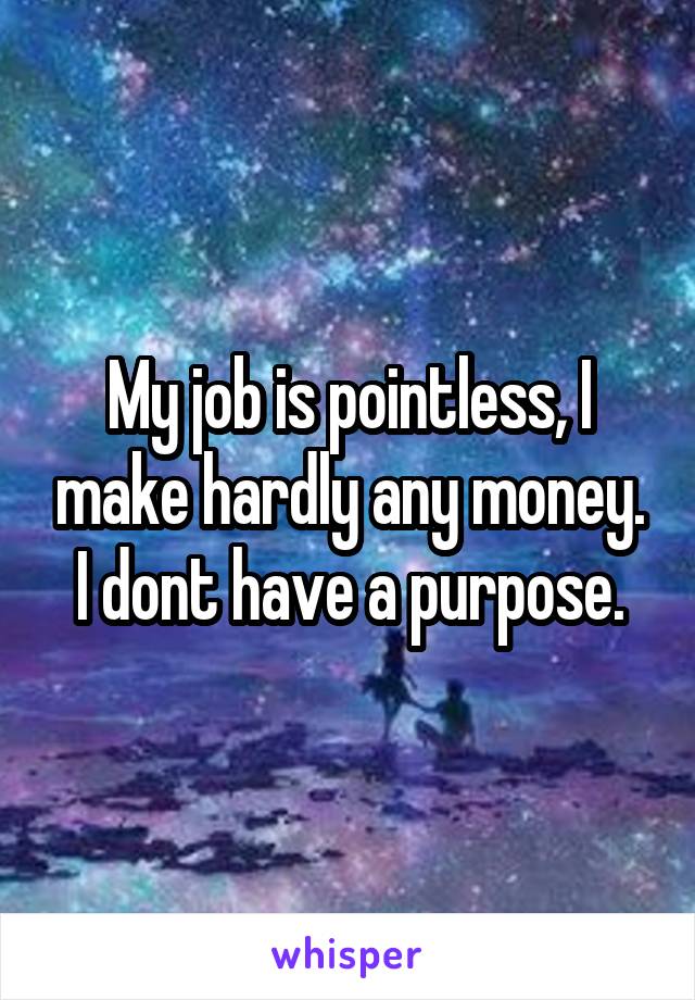 My job is pointless, I make hardly any money. I dont have a purpose.