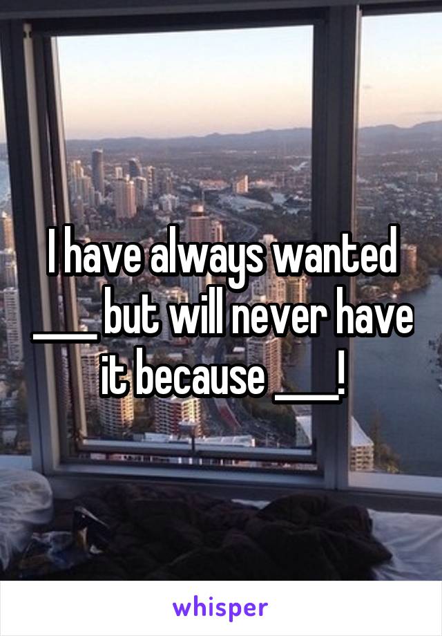 I have always wanted ____ but will never have it because ____!