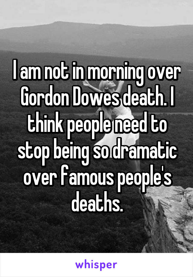 I am not in morning over Gordon Dowes death. I think people need to stop being so dramatic over famous people's deaths.